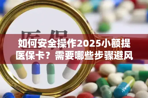 如何安全操作2025小额提医保卡？需要哪些步骤避风险？
